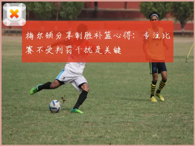 梅尔顿分享制胜补篮心得：专注比赛不受判罚干扰是关键