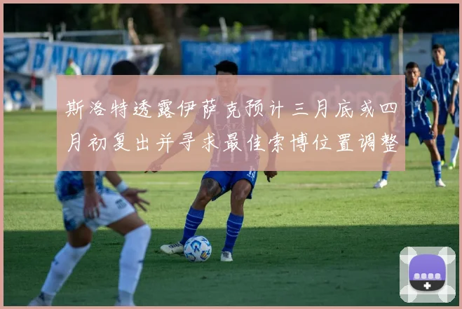 斯洛特透露伊萨克预计三月底或四月初复出并寻求最佳索博位置调整方案