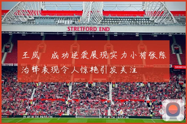 王岚嵚成功逆袭展现实力小将张陈治锋表现令人惊艳引发关注