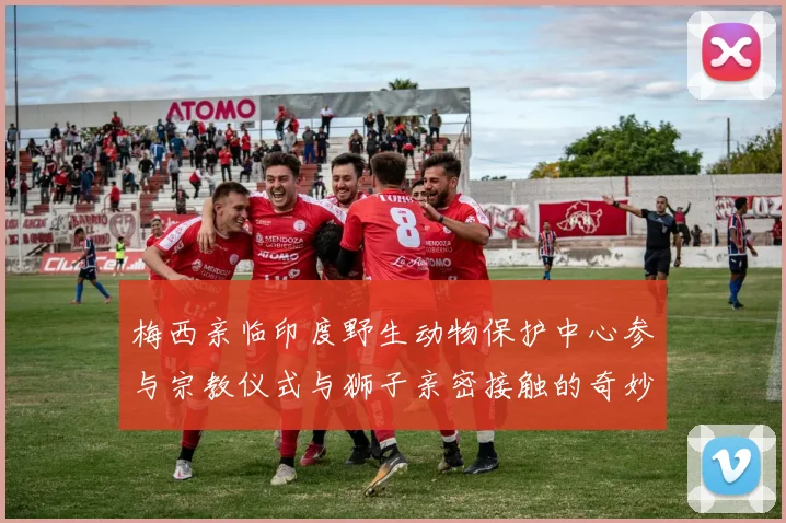 梅西亲临印度野生动物保护中心参与宗教仪式与狮子亲密接触的奇妙体验