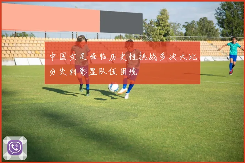 中国女足面临历史性挑战多次大比分失利彰显队伍困境