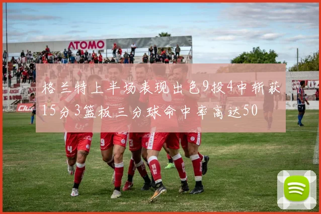 格兰特上半场表现出色9投4中斩获15分3篮板三分球命中率高达50