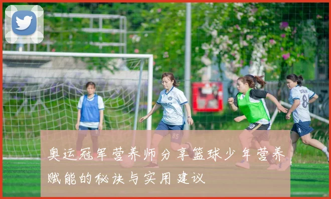 奥运冠军营养师分享篮球少年营养赋能的秘诀与实用建议