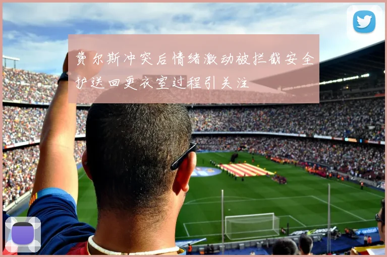 费尔斯冲突后情绪激动被拦截安全护送回更衣室过程引关注