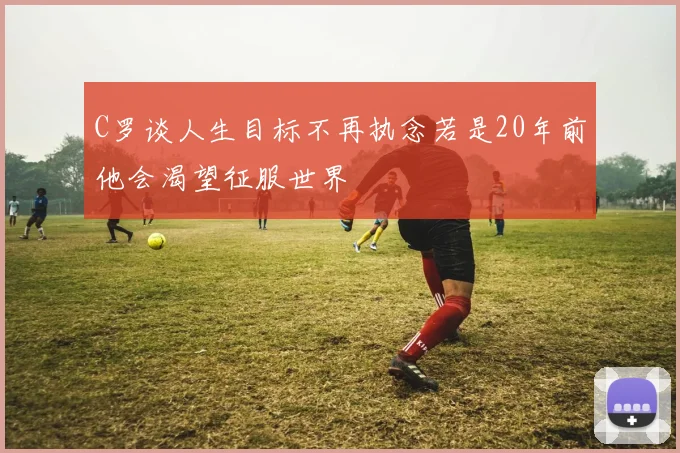 C罗谈人生目标不再执念若是20年前他会渴望征服世界