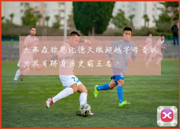 杰弗森称恩比德天赋超越字母哥认为其可跻身历史前五名