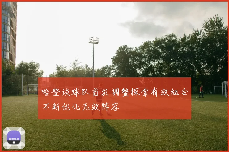 哈登谈球队首发调整探索有效组合不断优化无效阵容