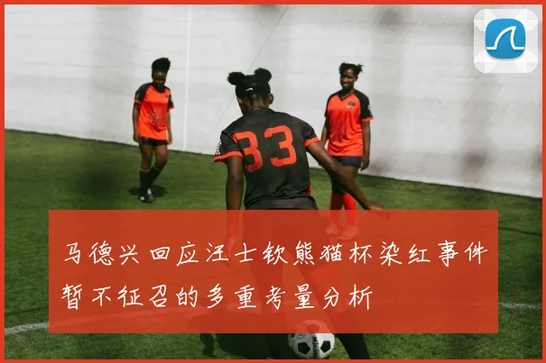 马德兴回应汪士钦熊猫杯染红事件暂不征召的多重考量分析
