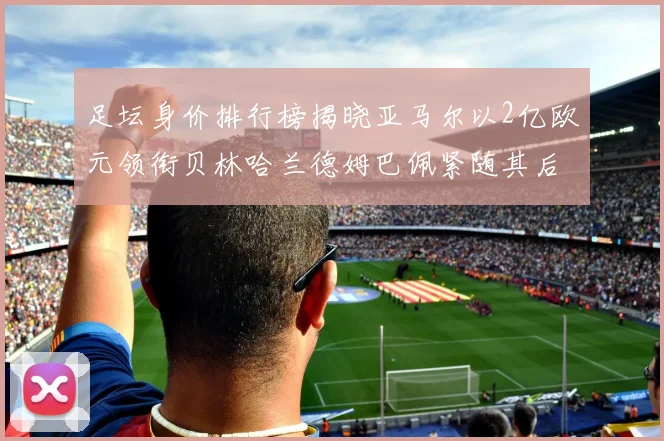 足坛身价排行榜揭晓亚马尔以2亿欧元领衔贝林哈兰德姆巴佩紧随其后
