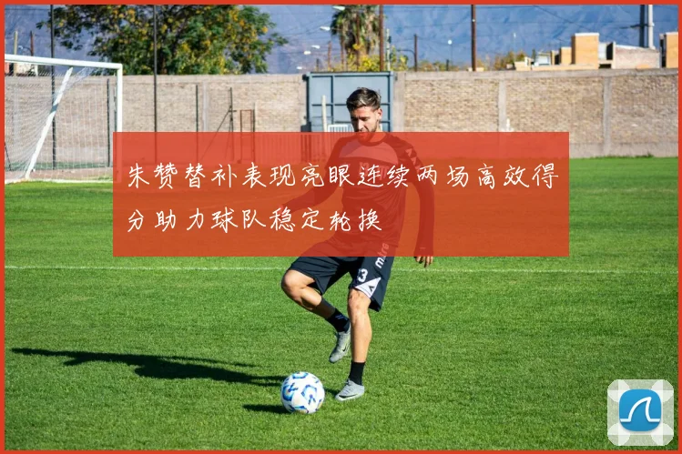 朱赞替补表现亮眼连续两场高效得分助力球队稳定轮换