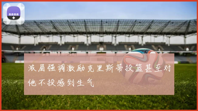 浓眉强调激励克里斯蒂投篮甚至对他不投感到生气