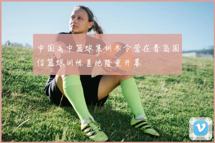 中国高中篮球集训冬令营在青岛国信篮球训练基地隆重开幕