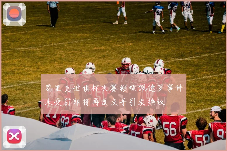 恩里克世俱杯决赛锁喉佩德罗事件未受罚即将再度交手引发热议