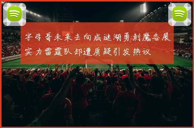 字母哥未来去向成谜湖勇刺魔各展实力雷霆队却遭质疑引发热议