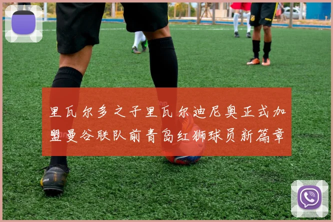 里瓦尔多之子里瓦尔迪尼奥正式加盟曼谷联队前青岛红狮球员新篇章开启