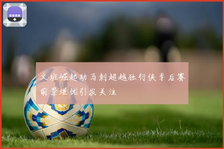 文班崛起助马刺超越独行侠季后赛前景堪忧引发关注