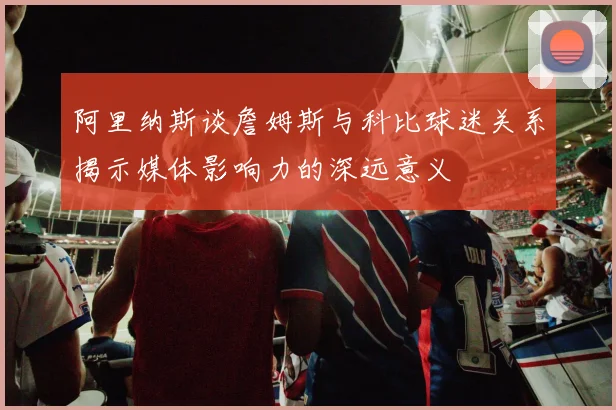 阿里纳斯谈詹姆斯与科比球迷关系揭示媒体影响力的深远意义
