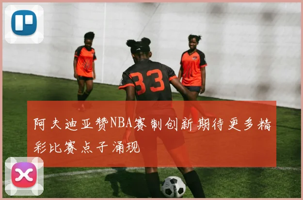 阿夫迪亚赞NBA赛制创新期待更多精彩比赛点子涌现