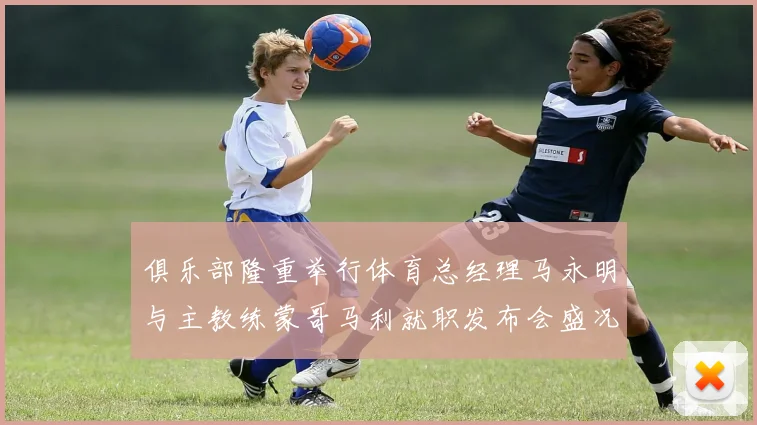 俱乐部隆重举行体育总经理马永明与主教练蒙哥马利就职发布会盛况回顾