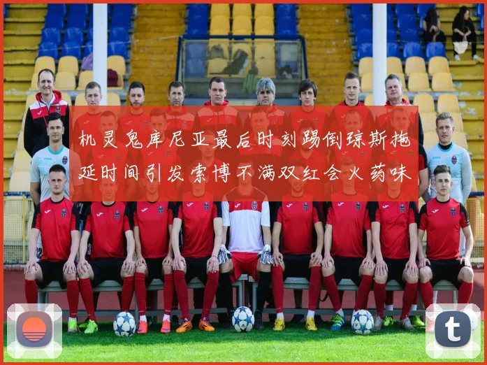 机灵鬼库尼亚最后时刻踢倒琼斯拖延时间引发索博不满双红会火药味十足