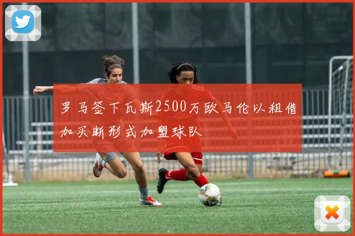 罗马签下瓦斯2500万欧马伦以租借加买断形式加盟球队