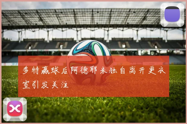 多特赢球后阿德耶米独自离开更衣室引发关注