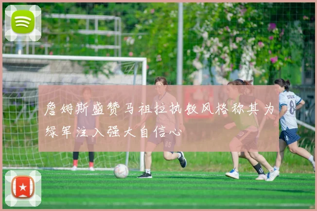 詹姆斯盛赞马祖拉执教风格称其为绿军注入强大自信心