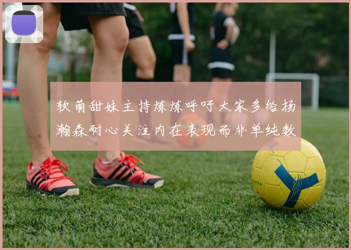 软萌甜妹主持炼炼呼吁大家多给杨瀚森耐心关注内在表现而非单纯数据