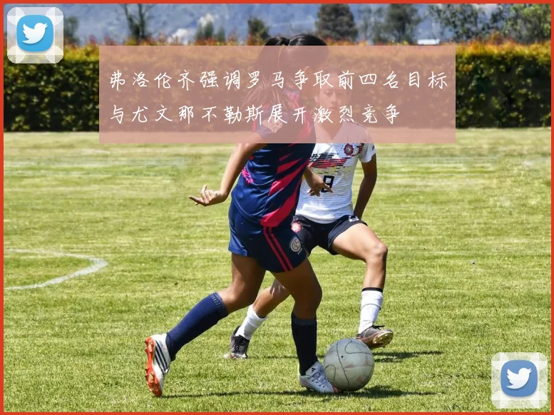 弗洛伦齐强调罗马争取前四名目标与尤文那不勒斯展开激烈竞争