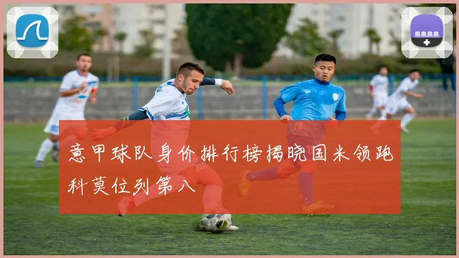 意甲球队身价排行榜揭晓国米领跑科莫位列第八