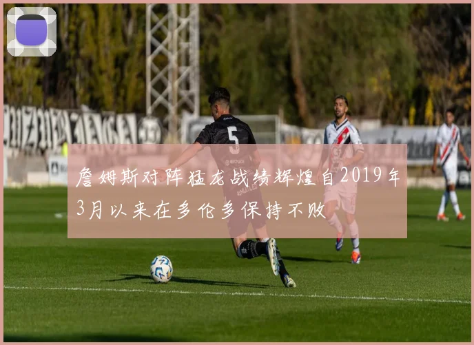 詹姆斯对阵猛龙战绩辉煌自2019年3月以来在多伦多保持不败