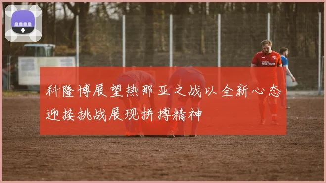 科隆博展望热那亚之战以全新心态迎接挑战展现拼搏精神