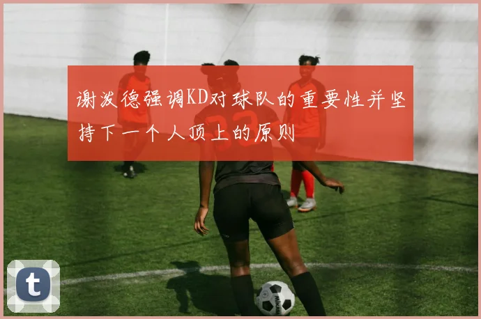 谢泼德强调KD对球队的重要性并坚持下一个人顶上的原则