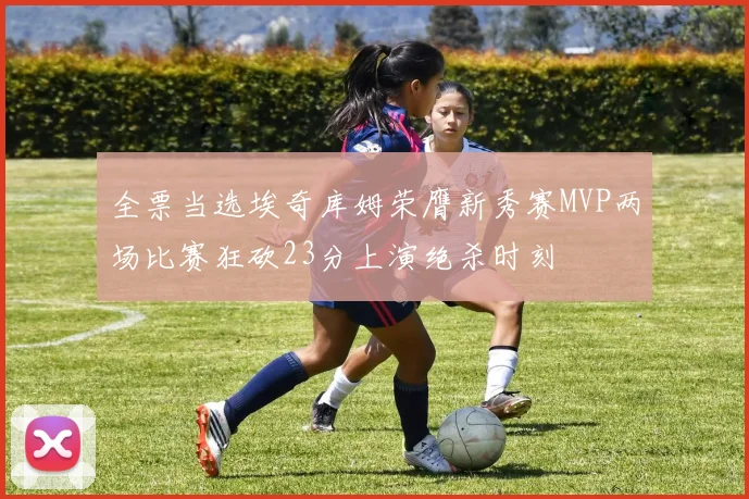 全票当选埃奇库姆荣膺新秀赛MVP两场比赛狂砍23分上演绝杀时刻