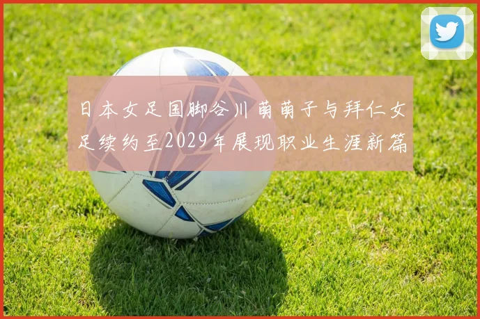 日本女足国脚谷川萌萌子与拜仁女足续约至2029年展现职业生涯新篇章