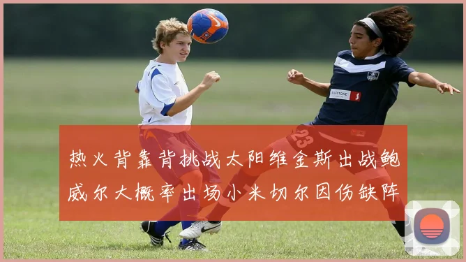 热火背靠背挑战太阳维金斯出战鲍威尔大概率出场小米切尔因伤缺阵