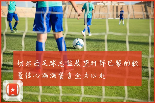 切尔西足球总监展望对阵巴黎的较量信心满满誓言全力以赴