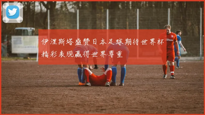 伊涅斯塔盛赞日本足球期待世界杯精彩表现赢得世界尊重